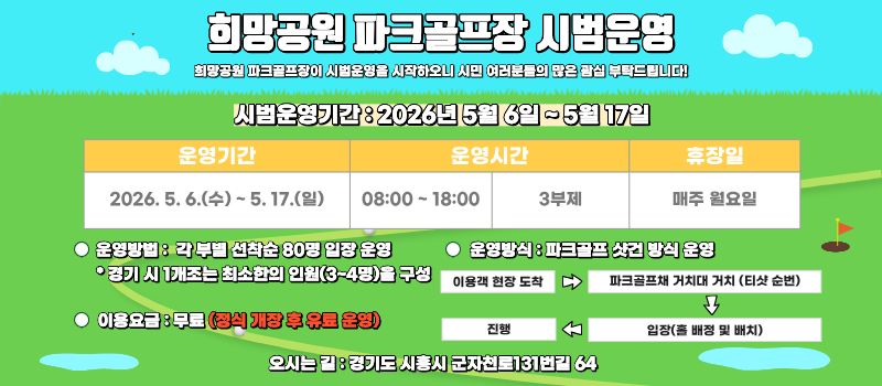 희망공원 파크골프장 시범운영/희망공원 파크골프장이 시범운영을 시작하오니 시민 여러분들의 많은 관심 부탁드립니다!/시범운영기간 82026년 5월 6일~5월17일/운영기간 : 2026. 5. 6.(수)-5.17.(일) |  운영시간 08:00-18:00 3부제  | 휴장일 매주 월요일 / 운영방법 : 각 부별 선착순 80명 입장 운영 •경기 시 1개조는 최소한의 인원(3-4명)을 구성/ 운영방식 : 파크골프 샷건 방식 운영 : 이용객 현장 도착 -  파크골프채 거치대 거치 (티샷 순번) - 입장(배정 및 배치) -진행/이용요금 : 무료(공식 유료 운영)   오시는길 : 경기도 시흥시 군자천로131번길 64