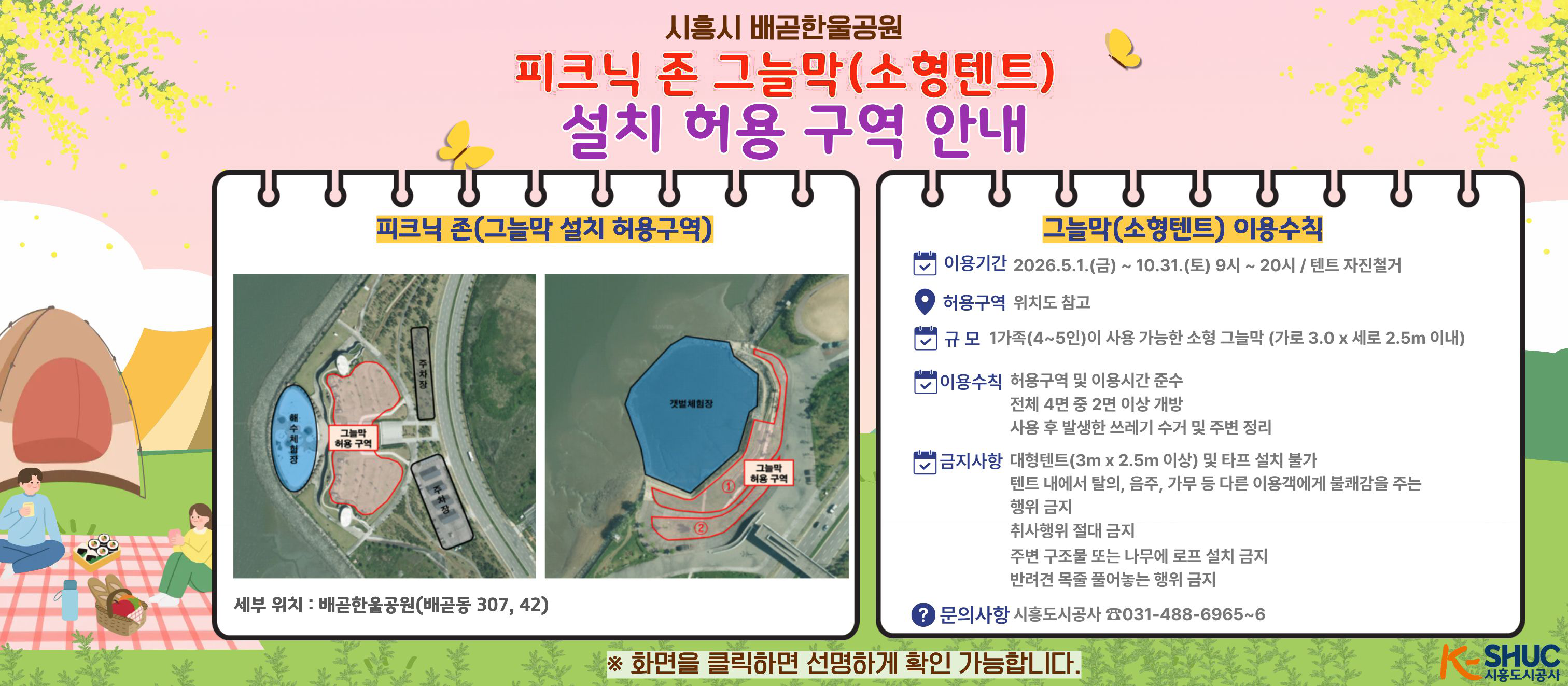 시흥시 배곧한울공원피크닉 존 그늘막(소형텐트)/설치 허용 구역 안내/피크닉 존(그늘막 설치 허용구역)세부 위치:배곧한울공원(배곧동 307, 42) /그늘막(소형텐트) 이용수칙:이용기간 2026.5.1.(금) ~ 10.31.(토) 9시 ~ 20시 / 텐트 자진철거,  허용구역: 위치도 참고 , 규모 1가족(4~5인)이 사용 가능한 소형 그늘막 (가로 3.0x 세로 2.5m 이내)/이용수칙 허용구역 및 이용시간 준수, 전체 4면 중 2면 이상 개방, 사용 후 발생한 쓰레기 수거 및 주변정리/금지사항: 대형텐트(3mx2.5m 이상) 및 타프 설치 불가, 텐트 내에서 탈의, 음주, 가무 등 다른 이용객에게 불쾌감을 주는 행위 금지, 취사행위 절대 금지, 주변 구조물 또는 나무에 로프 설치 금지, 반려견 목줄 풀어놓는 행위 금지/문의사항 시흥도시공사 岱031-488-6965~6/※ 화면을 클릭하면 선명하게 확인 가능합니다./KSHUC 시흥도시공사